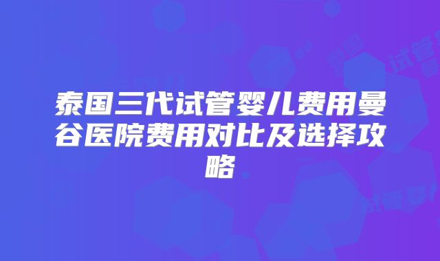 泰国三代试管婴儿费用曼谷医院费用对比及选择攻略