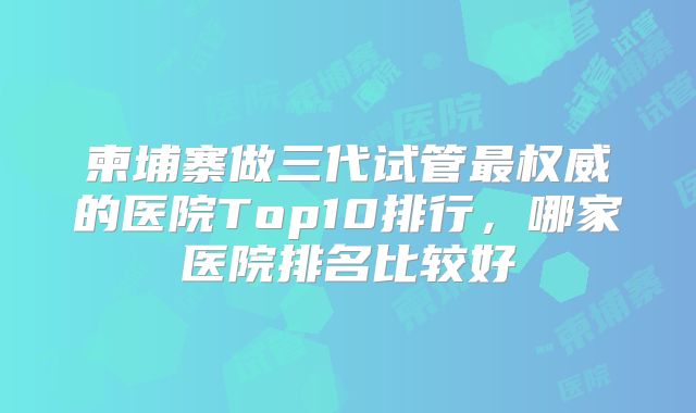 柬埔寨做三代试管最权威的医院Top10排行,哪家医院排名比较好