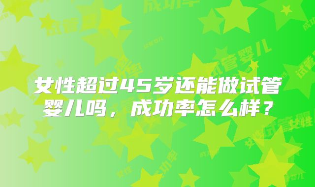 女性超过45岁还能做试管婴儿吗，成功率怎么样？