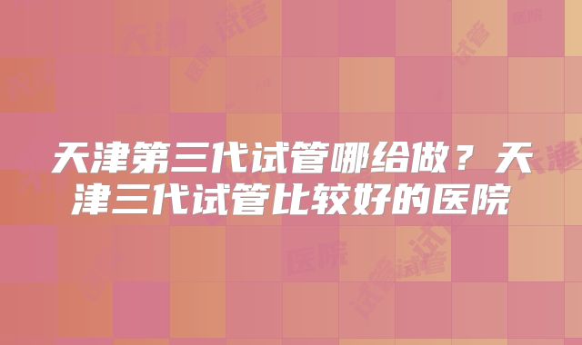 天津第三代试管哪给做？天津三代试管比较好的医院
