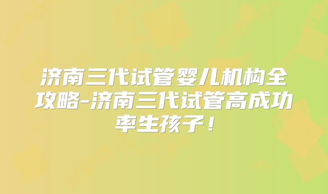 济南三代试管婴儿机构全攻略-济南三代试管高成功率生孩子！