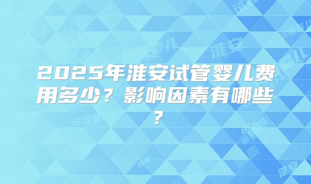 2025年淮安试管婴儿费用多少?影响因素有哪些?