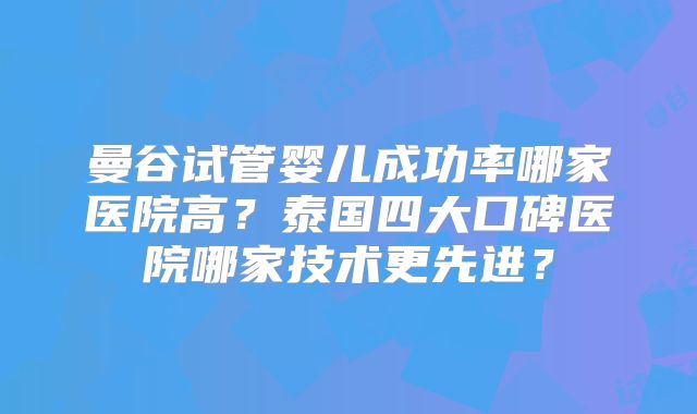 曼谷试管婴儿成功率哪家医院高？泰国四大口碑医院哪家技术更先进？