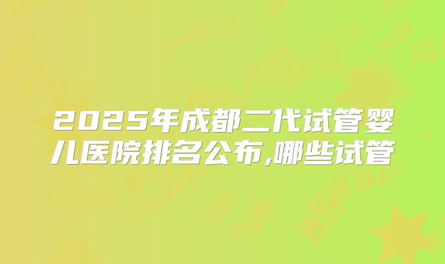2025年成都二代试管婴儿医院排名公布,哪些试管