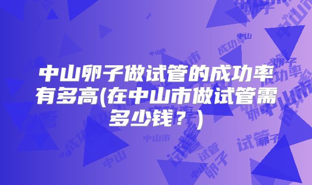 中山卵子做试管的成功率有多高(在中山市做试管需多少钱？)