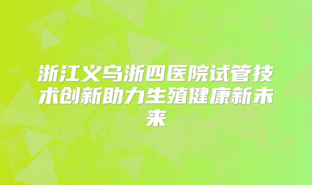 浙江义乌浙四医院试管技术创新助力生殖健康新未来