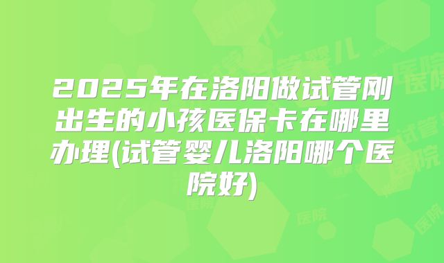 2025年在洛阳做试管刚出生的小孩医保卡在哪里办理(试管婴儿洛阳哪个医院好)