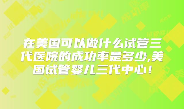 在美国可以做什么试管三代医院的成功率是多少,美国试管婴儿三代中心！