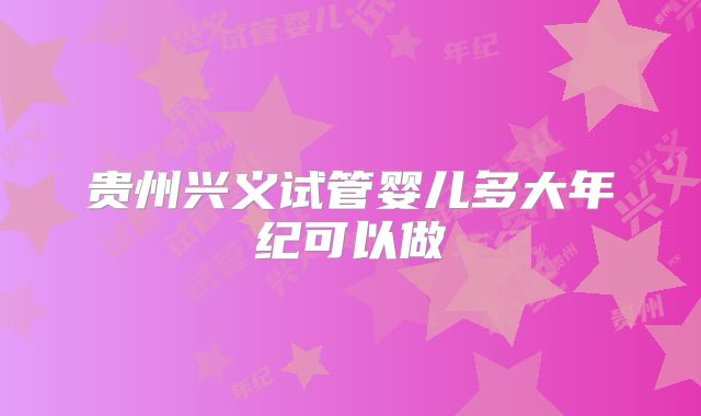 贵州兴义试管婴儿多大年纪可以做