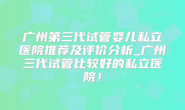 广州第三代试管婴儿私立医院推荐及评价分析_广州三代试管比较好的私立医院！