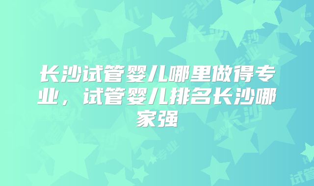 长沙试管婴儿哪里做得专业，试管婴儿排名长沙哪家强