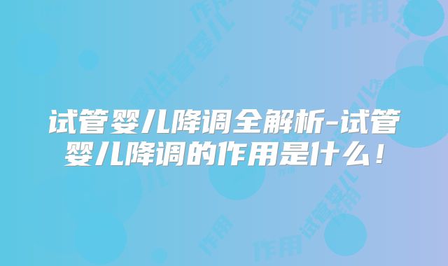 试管婴儿降调全解析-试管婴儿降调的作用是什么！