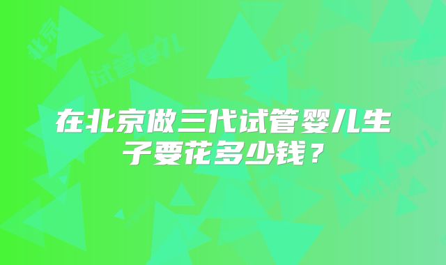 在北京做三代试管婴儿生子要花多少钱？