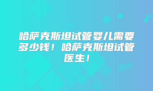 哈萨克斯坦试管婴儿需要多少钱！哈萨克斯坦试管医生！