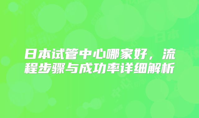 日本试管中心哪家好,流程步骤与成功率详细解析