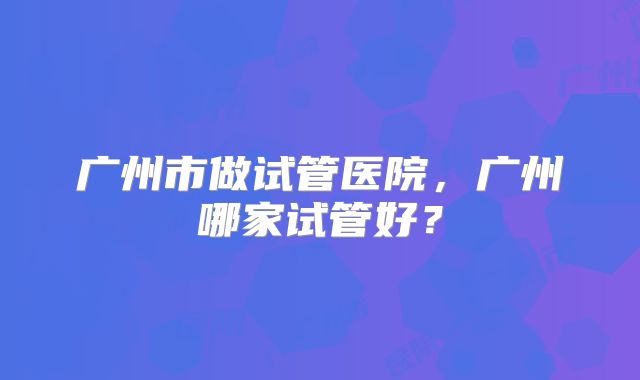 广州市做试管医院，广州哪家试管好？