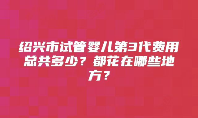 绍兴市试管婴儿第3代费用总共多少?都花在哪些地方?