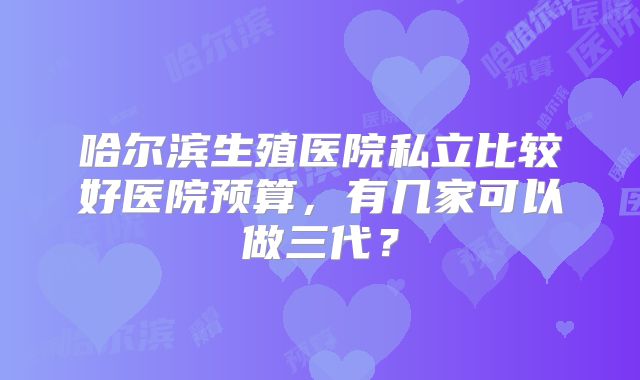哈尔滨生殖医院私立比较好医院预算，有几家可以做三代？