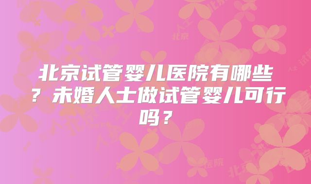 北京试管婴儿医院有哪些？未婚人士做试管婴儿可行吗？