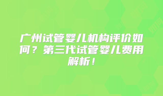 广州试管婴儿机构评价如何？第三代试管婴儿费用解析！