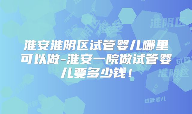 淮安淮阴区试管婴儿哪里可以做-淮安一院做试管婴儿要多少钱！