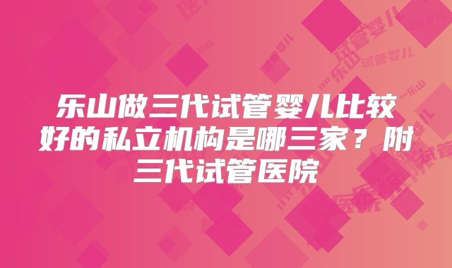 乐山做三代试管婴儿比较好的私立机构是哪三家?附三代试管医院