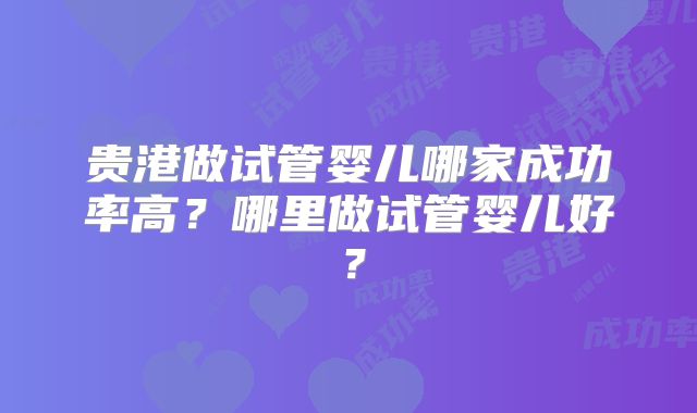 贵港做试管婴儿哪家成功率高？哪里做试管婴儿好？
