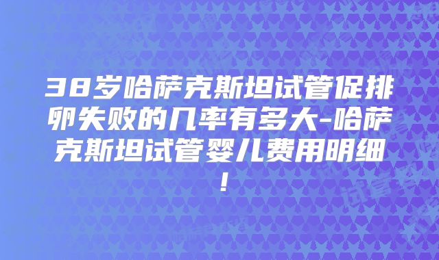 38岁哈萨克斯坦试管促排卵失败的几率有多大-哈萨克斯坦试管婴儿费用明细！