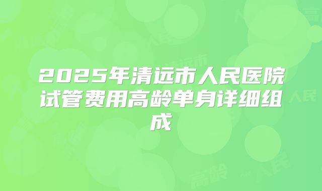 2025年清远市人民医院试管费用高龄单身详细组成