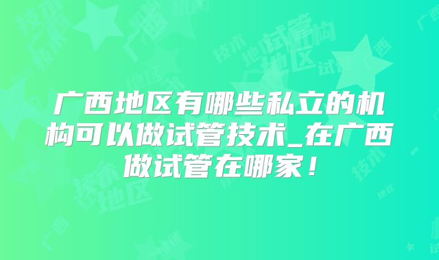 广西地区有哪些私立的机构可以做试管技术_在广西做试管在哪家！