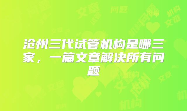 沧州三代试管机构是哪三家,一篇文章解决所有问题