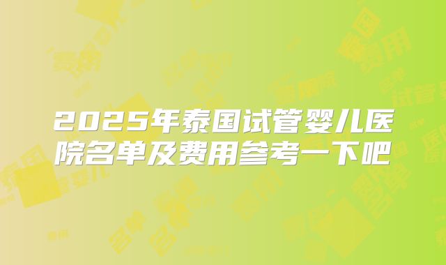 2025年泰国试管婴儿医院名单及费用参考一下吧