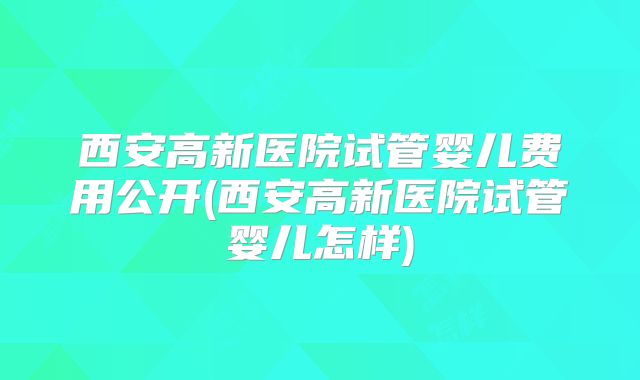 西安高新医院试管婴儿费用公开(西安高新医院试管婴儿怎样)