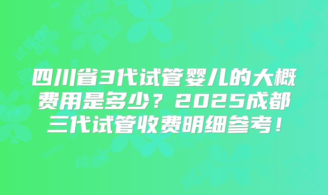 四川省3代试管婴儿的大概费用是多少？2025成都三代试管收费明细参考！