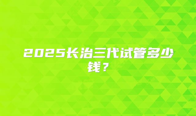 2025长治三代试管多少钱？