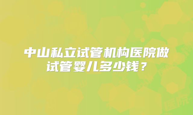 中山私立试管机构医院做试管婴儿多少钱？