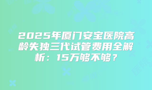 2025年厦门安宝医院高龄失独三代试管费用全解析：15万够不够？