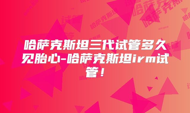 哈萨克斯坦三代试管多久见胎心-哈萨克斯坦irm试管!