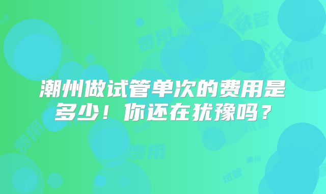 潮州做试管单次的费用是多少！你还在犹豫吗？