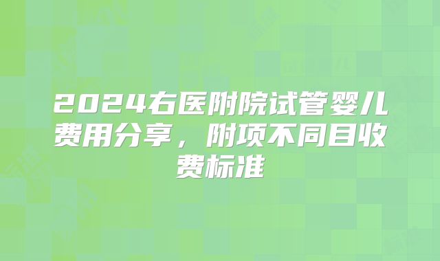 2024右医附院试管婴儿费用分享,附项不同目收费标准