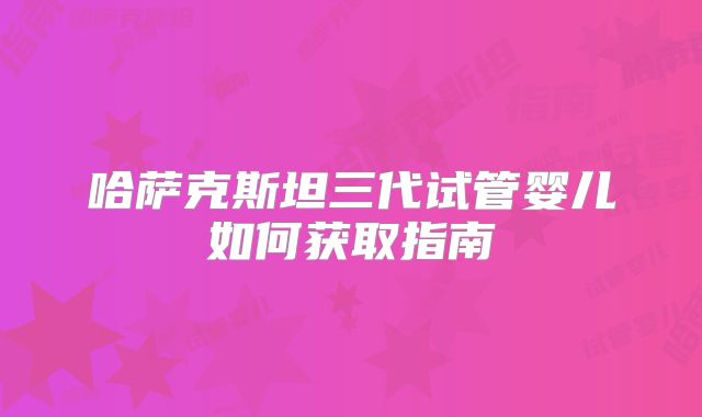 哈萨克斯坦三代试管婴儿如何获取指南