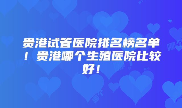 贵港试管医院排名榜名单！贵港哪个生殖医院比较好！