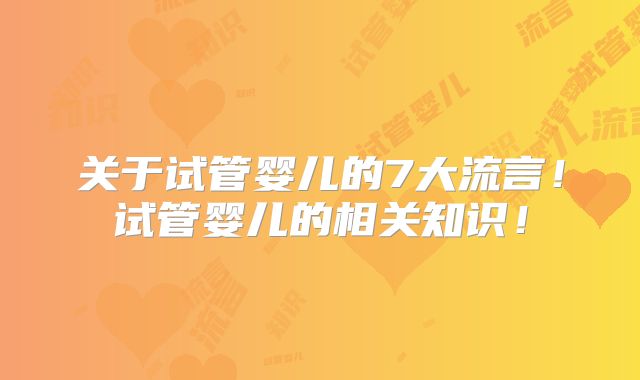 关于试管婴儿的7大流言！试管婴儿的相关知识！
