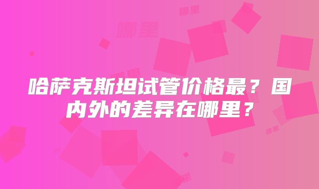 哈萨克斯坦试管价格最？国内外的差异在哪里？