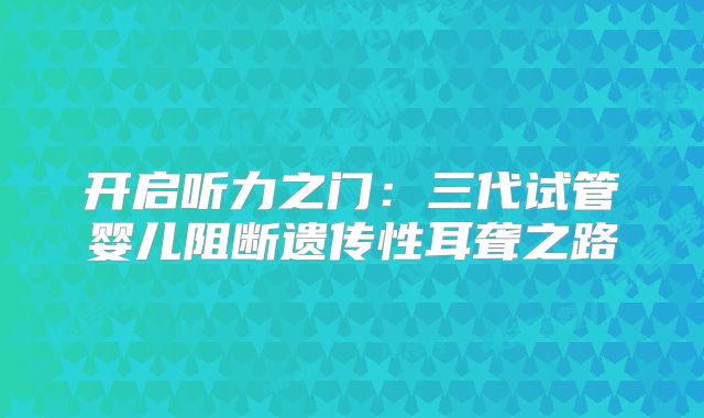开启听力之门:三代试管婴儿阻断遗传性耳聋之路