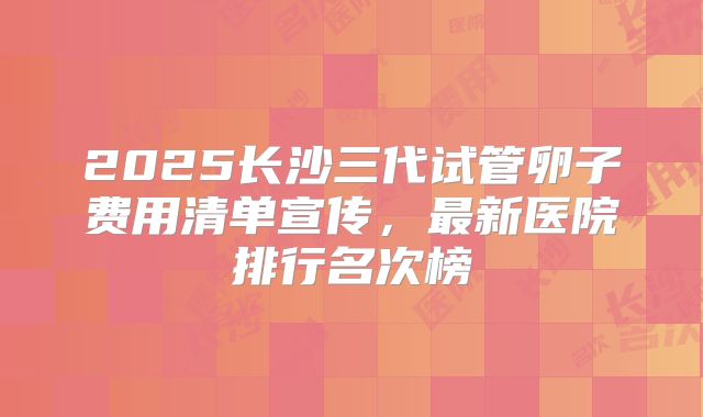 2025长沙三代试管卵子费用清单宣传，最新医院排行名次榜