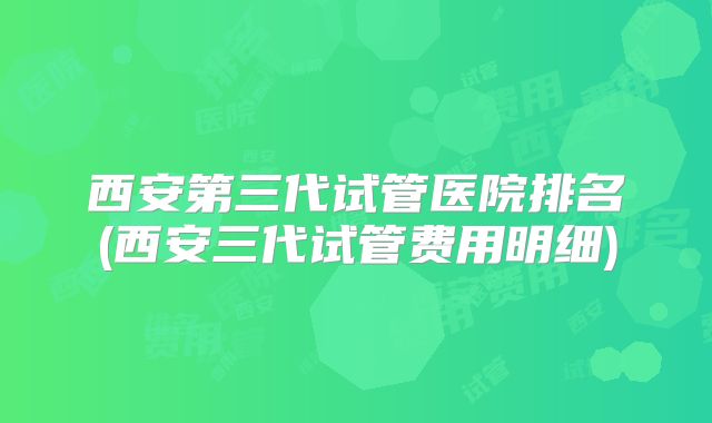 西安第三代试管医院排名(西安三代试管费用明细)
