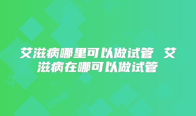 艾滋病哪里可以做试管 艾滋病在哪可以做试管