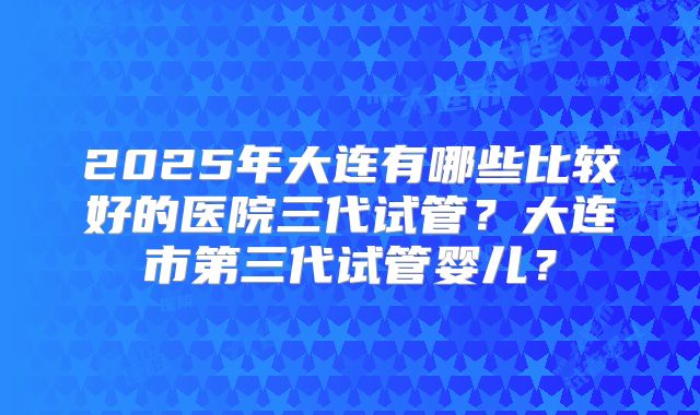 2025年大连有哪些比较好的医院三代试管?大连市第三代试管婴儿?