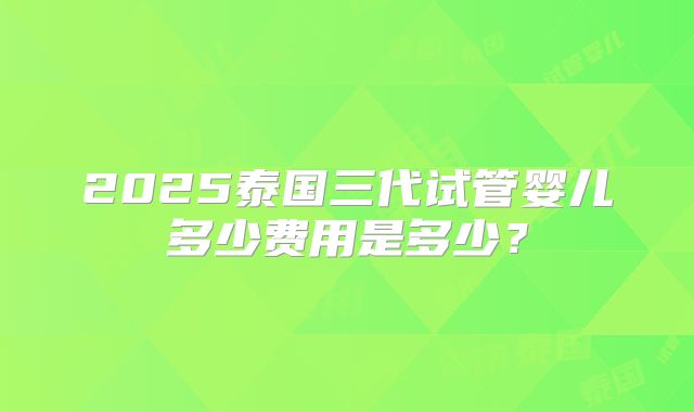 2025泰国三代试管婴儿多少费用是多少？